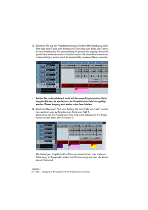 Page 204NUENDO15 – 204 Lehrgang 8: Arrangieren mit der Projektstruktur-Funktion
2.Zeichnen Sie auf der Projektstrukturspur mit dem Stift-Werkzeug einen 
Part über zwei Takte, vom Anfang von Takt 3 bis zum Ende von Takt 4.
Ein neuer Projektstruktur-Part (standardmäßig »A« genannt) wird angezeigt. Alle nachfol-
genden Parts werden alphabetisch fortlaufend benannt. Sie können Parts umbenennen, 
in diesem Lehrgang werden jedoch die standardmäßig vergebenen Namen verwendet.
•Achten Sie zunächst darauf, nicht auf die...