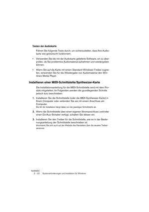 Page 22NUENDO
2 – 22 Systemanforderungen und Installation für Windows
Testen der Audiokarte
Führen Sie folgende Tests durch, um sicherzustellen, dass Ihre Audio-
karte wie gewünscht funktioniert:
•Verwenden Sie die mit der Audiokarte gelieferte Software, um zu über-
prüfen, ob Sie problemlos Audiomaterial aufnehmen und wiedergeben 
können.
•Wenn Sie auf die Karte mit einem Standard-Windows-Treiber zugrei-
fen, verwenden Sie für die Wiedergabe von Audiomaterial den Win-
dows Media Player.
Installieren einer...