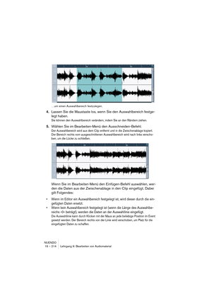 Page 214NUENDO
16 – 214 Lehrgang 9: Bearbeiten von Audiomaterial
…um einen Auswahlbereich festzulegen.
4.Lassen Sie die Maustaste los, wenn Sie den Auswahlbereich festge-
legt haben.
Sie können den Auswahlbereich verändern, indem Sie an den Rändern ziehen.
5.Wählen Sie im Bearbeiten-Menü den Ausschneiden-Befehl.
Der Auswahlbereich wird aus dem Clip entfernt und in die Zwischenablage kopiert. 
Der Bereich rechts vom ausgeschnittenen Auswahlbereich wird nach links verscho-
ben, um die Lücke zu schließen.
Wenn Sie...