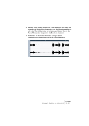 Page 215NUENDO
Lehrgang 9: Bearbeiten von Audiomaterial 16 – 215
6.Blenden Sie in diesem Beispiel das Ende des Events ein, indem Sie 
entweder die Bildlaufleiste verwenden oder das blaue Auswahlrecht-
eck in der Übersichtsanzeige verschieben, und klicken Sie, um die 
Auswahllinie an der Endposition des Events zu platzieren.
7.Wählen Sie im Bearbeiten-Menü den Einfügen-Befehl.
Der ausgeschnittene Auswahlbereich wird an der Auswahllinie eingefügt.  