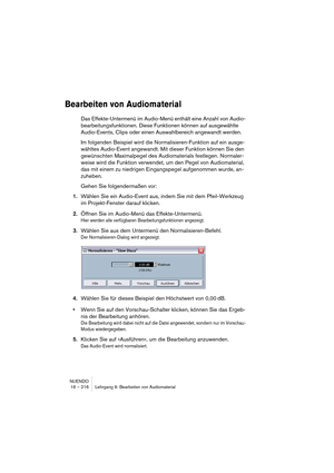 Page 216NUENDO
16 – 216 Lehrgang 9: Bearbeiten von Audiomaterial
Bearbeiten von Audiomaterial
Das Effekte-Untermenü im Audio-Menü enthält eine Anzahl von Audio-
bearbeitungsfunktionen. Diese Funktionen können auf ausgewählte 
Audio-Events, Clips oder einen Auswahlbereich angewandt werden. 
Im folgenden Beispiel wird die Normalisieren-Funktion auf ein ausge-
wähltes Audio-Event angewandt. Mit dieser Funktion können Sie den 
gewünschten Maximalpegel des Audiomaterials festlegen. Normaler-
weise wird die Funktion...