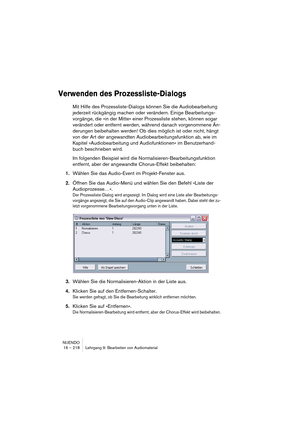 Page 218NUENDO
16 – 218 Lehrgang 9: Bearbeiten von Audiomaterial
Verwenden des Prozessliste-Dialogs
Mit Hilfe des Prozessliste-Dialogs können Sie die Audiobearbeitung 
jederzeit rückgängig machen oder verändern. Einige Bearbeitungs-
vorgänge, die »in der Mitte« einer Prozessliste stehen, können sogar 
verändert oder entfernt werden, während danach vorgenommene Än-
derungen beibehalten werden! Ob dies möglich ist oder nicht, hängt 
von der Art der angewandten Audiobearbeitungsfunktion ab, wie im 
Kapitel...