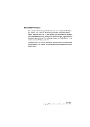 Page 219NUENDO
Lehrgang 9: Bearbeiten von Audiomaterial 16 – 219
Stapelbearbeitungen
Die Liste der Bearbeitungsschritte hat noch eine zusätzliche Funktion. 
Sie können eine Liste von Bearbeitungsschritten zusammenstellen, 
diese Liste speichern und für eine spätere Stapelbearbeitung verwen-
den. Stapelbearbeitungen bieten Ihnen die Möglichkeit, mehrere Audio-
bearbeitungsschritte auf eine beliebige Anzahl von Audio-Events in nur 
einem Arbeitsschritt anzuwenden.
Das Einrichten und Durchführen einer...