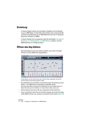 Page 222NUENDO
17 – 222 Lehrgang 10: Bearbeiten von MIDI-Material
Einleitung
In diesem Kapitel werden die wichtigsten Aufgaben bei der Bearbei-
tung von MIDI-Daten im Key-Editor beschrieben. Eine umfassende Be-
schreibung der Bearbeitung von MIDI-Material finden Sie im separaten 
Dokument »Arbeiten mit MIDI«.
In diesem Kapitel wird vorausgesetzt, dass Sie das Kapitel »Lehrgang 2: 
Aufnehmen und Wiedergeben von MIDI-Material« gelesen und eine 
MIDI-Aufnahme zur Verfügung haben.
Öffnen des Key-Editors...