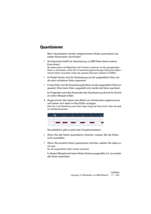 Page 225NUENDO
Lehrgang 10: Bearbeiten von MIDI-Material 17 – 225
Quantisieren
Beim Quantisieren werden aufgenommene Noten automatisch auf 
exakte Notenwerte verschoben. 
•Normalerweise betrifft die Quantisierung nur MIDI-Noten (keine anderen 
Event-Arten). 
Sie haben jedoch die Möglichkeit, die Controller zusammen mit den dazugehörigen 
Noten zu verschieben, indem Sie im Quantisierungseinstellungen-Dialog die entspre-
chende Option einschalten (siehe das separate Dokument »Arbeiten mit MIDI«).
•Im...