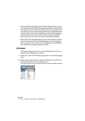 Page 228NUENDO
17 – 228 Lehrgang 10: Bearbeiten von MIDI-Material
•Wenn Sie die Anschlagstärke einer einzelnen Note verändern möch-
ten, klicken Sie mit dem Stift-Werkzeug auf den Balken und ziehen Sie 
nach oben oder unten. Wenn sich mehrere Noten an derselben Posi-
tion befinden, wird nur der Anschlagstärkewert der ausgewählten Note 
geändert. Wenn keine Note ausgewählt ist, wird der Anschlagstärke-
wert für alle Noten, die sich an dieser Position befinden, geändert.
Während Sie ziehen, wird im linken Feld die...