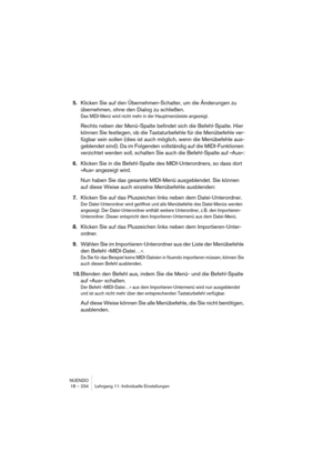 Page 234NUENDO
18 – 234 Lehrgang 11: Individuelle Einstellungen
5.Klicken Sie auf den Übernehmen-Schalter, um die Änderungen zu 
übernehmen, ohne den Dialog zu schließen.
Das MIDI-Menü wird nicht mehr in der Hauptmenüleiste angezeigt.
Rechts neben der Menü-Spalte befindet sich die Befehl-Spalte. Hier 
können Sie festlegen, ob die Tastaturbefehle für die Menübefehle ver-
fügbar sein sollen (dies ist auch möglich, wenn die Menübefehle aus-
geblendet sind). Da im Folgenden vollständig auf die MIDI-Funktionen...