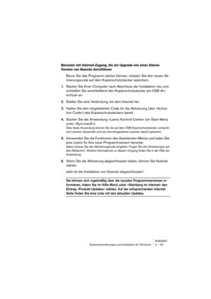 Page 25NUENDO
Systemanforderungen und Installation für Windows 2 – 25
Benutzer mit Internet-Zugang, die ein Upgrade von einer älteren 
Version von Nuendo durchführen 
Bevor Sie das Programm starten können, müssen Sie den neuen Ak-
tivierungscode auf dem Kopierschutzstecker speichern.
1.Starten Sie Ihren Computer nach Abschluss der Installation neu und 
schließen Sie anschließend den Kopierschutzstecker am USB-An-
schluss an.
2.Stellen Sie eine Verbindung mit dem Internet her.
3.Halten Sie den mitgelieferten...