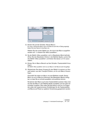 Page 241NUENDO
Lehrgang 11: Individuelle Einstellungen 18 – 241
2.Klicken Sie auf den Schalter »Neues Macro«.
Ein neues, unbenanntes Macro wird in der Macros-Liste links im Dialog angezeigt. 
Geben Sie einen Namen für das Macro ein.
Wählen Sie den ersten Befehl aus, der durch das Macro ausgeführt 
werden soll – in diesem Fall »Alles auswählen«:
3.Da der Befehl »Alles auswählen« sich im Bearbeiten-Menü befindet, 
öffnen Sie den Bearbeiten-Ordner in der Befehle-Spalte, suchen Sie 
den Befehl »Alles auswählen« und...