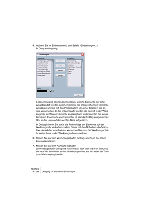 Page 244NUENDO
18 – 244 Lehrgang 11: Individuelle Einstellungen
5.Wählen Sie im Einblendmenü den Befehl »Einstellungen...«.
Ein Dialog wird angezeigt.
In diesem Dialog können Sie festlegen, welche Elemente ein- bzw. 
ausgeblendet werden sollen, indem Sie die entsprechenden Elemente 
auswählen und sie mit den Pfeilschaltern von einer Spalte in die an-
dere verschieben. In der linken Spalte werden die derzeit in der Werk-
zeugzeile sichtbaren Elemente angezeigt und in der rechten die ausge-
blendeten. Eine Reihe...