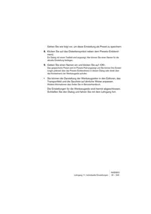 Page 245NUENDO
Lehrgang 11: Individuelle Einstellungen 18 – 245
Gehen Sie wie folgt vor, um diese Einstellung als Preset zu speichern:
8.Klicken Sie auf das Diskettensymbol neben dem Presets-Einblend-
menü.
Ein Dialog mit einem Textfeld wird angezeigt. Hier können Sie einen Namen für die 
aktuelle Einstellung festlegen.
9.Geben Sie einen Namen ein und klicken Sie auf »OK«.
Das gespeicherte Preset wird im Presets-Feld angezeigt und Sie können Ihre Einstel-
lungen jederzeit über das Presets-Einblendmenü in diesem...