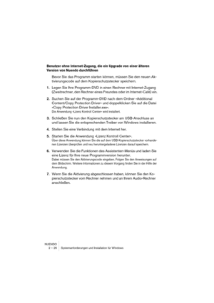 Page 26NUENDO
2 – 26 Systemanforderungen und Installation für Windows
Benutzer ohne Internet-Zugang, die ein Upgrade von einer älteren 
Version von Nuendo durchführen
Bevor Sie das Programm starten können, müssen Sie den neuen Ak-
tivierungscode auf dem Kopierschutzstecker speichern.
1.Legen Sie Ihre Programm-DVD in einen Rechner mit Internet-Zugang 
(Zweitrechner, den Rechner eines Freundes oder im Internet-Café) ein.
2.Suchen Sie auf der Programm-DVD nach dem Ordner »Additional 
Content/Copy Protection...