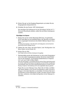 Page 252NUENDO
18 – 252 Lehrgang 11: Individuelle Einstellungen
5.Klicken Sie ggf. auf die Eingänge-Registerkarte und stellen Sie die 
Eingangsbusse entsprechend ein.
6.Schließen Sie das Fenster »VST-Verbindungen«.
Nun benötigen Sie Audiospuren für den Soundtrack. Da Sie mit 7.1-
Surround-Soundtracks arbeiten, sollten Sie acht Mono-Audiospuren 
erstellen:
Hinzufügen von Spuren
1.Klicken Sie mit der rechten Maustaste (Win) bzw. mit gedrückter 
[Ctrl]-Taste (Mac) an eine beliebige Stelle in der Spurliste und...