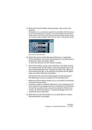 Page 253NUENDO
Lehrgang 11: Individuelle Einstellungen 18 – 253
4.Klicken Sie auf den Schalter »Spurliste teilen« oben rechts in der 
Spurliste.
Die Spurliste ist nun in zwei Bereiche aufgeteilt. Die untere Hälfte enthält die Audiospu-
ren, die Sie hinzugefügt haben. Sie können in der unteren Hälfte scrollen oder deren 
Größe verändern, ohne dass sich die Darstellung der oberen Hälfte verändert. Sie kön-
nen die Spuren vertikal vergrößern, indem Sie an den Teilern in den Spurlisten ziehen.
Der Schalter...