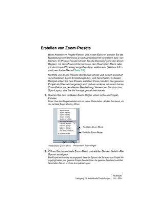 Page 255NUENDO
Lehrgang 11: Individuelle Einstellungen 18 – 255
Erstellen von Zoom-Presets
Beim Arbeiten im Projekt-Fenster und in den Editoren werden Sie die 
Darstellung normalerweise je nach Arbeitsschritt vergrößern bzw. ver-
kleinern. Im Projekt-Fenster können Sie die Darstellung mit den Zoom-
Reglern, mit dem Zoom-Untermenü aus dem Bearbeiten-Menü oder 
mit dem Lupe-Werkzeug vergrößern bzw. verkleinern. (Weitere Infor-
mationen finden Sie auf Seite 79.)
Mit Hilfe von Zoom-Presets können Sie schnell und...