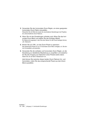 Page 256NUENDO
18 – 256 Lehrgang 11: Individuelle Einstellungen
3.Verwenden Sie den horizontalen Zoom-Regler, um einen geeigneten 
horizontalen Zoom-Faktor einzustellen.
Überprüfen Sie mit Hilfe der Lineale die verschiedenen Darstellungen des Projektes 
bei unterschiedlichen Zoom-Faktoren.
4.Wenn Sie mit den Einstellungen zufrieden sind, öffnen Sie das hori-
zontale Zoom-Menü und wählen Sie den Einfügen-Befehl.
Ein Dialog wird angezeigt, in dem Sie einen Namen für das Preset festlegen können, 
z. B....