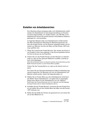 Page 257NUENDO
Lehrgang 11: Individuelle Einstellungen 18 – 257
Erstellen von Arbeitsbereichen
Zum Abschluss dieses Lehrgangs sollen noch Arbeitsbereiche erstellt 
werden. Ein Arbeitsbereich ist eine Zusammenstellung von Fenstern 
und deren Eigenschaften, d. h. Größe, Position, usw. Mit Hilfe von Ar-
beitsbereichen können Sie schnell zwischen verschiedenen Arbeitsum-
gebungen hin- und herschalten.
Im folgenden Beispiel sollen zwei Arbeitsbereiche erstellt werden: 
Der Main-Arbeitsbereich (Standard) für...