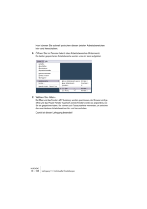 Page 258NUENDO
18 – 258 Lehrgang 11: Individuelle Einstellungen
Nun können Sie schnell zwischen diesen beiden Arbeitsbereichen 
hin- und herschalten:
6.Öffnen Sie im Fenster-Menü das Arbeitsbereiche-Untermenü.
Die beiden gespeicherten Arbeitsbereiche werden unten im Menü aufgelistet.
7.Wählen Sie »Main«.
Der Mixer und das Fenster »VST-Leistung« werden geschlossen, der Browser wird ge-
öffnet und das Projekt-Fenster maximiert und die Fenster werden so angeordnet, wie 
Sie sie gespeichert haben. Sie können auch...