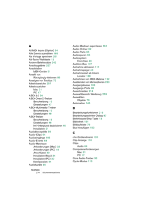 Page 270NUENDO
270 Stichwortverzeichnis
A
All MIDI Inputs (Option) 54
Alle Events auswählen
 169
Als Vorlage speichern
 251
Alt-Taste/Wahltaste
 13
Andere Befehlssätze
 242
Anschlagstärke
 227
Anschließen
MIDI-Geräte
 51
Anzahl von 
Rückgängig-Aktionen
 86
Anzeigen von Tooltips
 72
Arbeitsbereiche
 257
Arbeitsspeicher
Mac
 31
PC
 17
ASIO 2.0
 50
ASIO-DirectX-Treiber
Beschreibung
 19
Einstellungen
 47
ASIO-Multimedia-Treiber
Beschreibung
 19
Einstellungen
 48
ASIO-Treiber
Beschreibung
 18
Einstellungen
 46
Im...