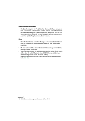 Page 32NUENDO
3 – 32 Systemanforderungen und Installation für Mac OS X
Festplattengeschwindigkeit
Die Geschwindigkeit der Festplatte hat ebenfalls Einfluss darauf, wie 
viele Audiospuren aufgenommen werden können. Dieser Festplatten-
parameter wird auch als »Dauertransferrate« bezeichnet, d. h. die Da-
tenmenge, die pro Sekunde von der Festplatte gelesen werden kann. 
Auch hier gilt die Regel »je mehr, desto besser«.
Maus
Obwohl Sie mit einer normalen Maus gut in Nuendo arbeiten können, 
wird die Verwendung...