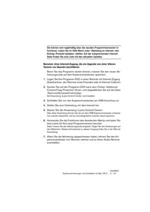 Page 37NUENDO
Systemanforderungen und Installation für Mac OS X 3 – 37
Sie können sich regelmäßig über die neusten Programmversionen in-
formieren, indem Sie im Hilfe-Menü unter »Steinberg im Internet« den 
Eintrag »Produkt-Updates« wählen. Auf der entsprechenden Internet-
Seite finden Sie eine Liste mit den aktuellen Updates.
Benutzer ohne Internet-Zugang, die ein Upgrade von einer älteren 
Version von Nuendo durchführen
Bevor Sie das Programm starten können, müssen Sie den neuen Ak-
tivierungscode auf dem...