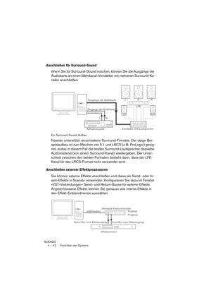 Page 42NUENDO
4 – 42 Einrichten des Systems
Anschließen für Surround-Sound
Wenn Sie für Surround-Sound mischen, können Sie die Ausgänge der 
Audiokarte an einen Mehrkanal-Verstärker mit mehreren Surround-Ka-
nälen anschließen.
Ein Surround-Sound-Aufbau
Nuendo unterstützt verschiedene Surround-Formate. Der obige Bei-
spielaufbau ist zum Mischen von 5.1 und LRCS (z. B. ProLogic) geeig-
net, wobei in diesem Fall die beiden Surround-Lautsprecher dasselbe 
Audiomaterial (von einem Surround-Kanal) wiedergeben. Der...