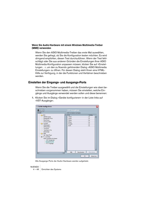 Page 48NUENDO
4 – 48 Einrichten des Systems
Wenn Sie Audio-Hardware mit einem Windows Multimedia-Treiber 
(MME) verwenden
Wenn Sie den ASIO Multimedia-Treiber das erste Mal auswählen, 
werden Sie gefragt, ob Sie die Konfiguration testen möchten. Es wird 
dringend empfohlen, diesen Test durchzuführen. Wenn der Test fehl-
schlägt oder Sie aus anderen Gründen die Einstellungen Ihrer ASIO 
Multimedia-Konfiguration anpassen müssen, klicken Sie auf »Einstel-
lungen…«, um den zu Nuendo gehörenden Dialog »ASIO...