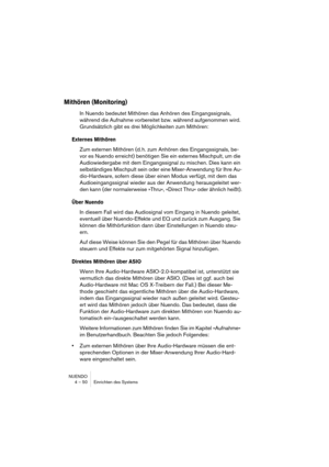 Page 50NUENDO
4 – 50 Einrichten des Systems
Mithören (Monitoring)
In Nuendo bedeutet Mithören das Anhören des Eingangssignals, 
während die Aufnahme vorbereitet bzw. während aufgenommen wird. 
Grundsätzlich gibt es drei Möglichkeiten zum Mithören:
Externes Mithören
Zum externen Mithören (d. h. zum Anhören des Eingangssignals, be-
vor es Nuendo erreicht) benötigen Sie ein externes Mischpult, um die 
Audiowiedergabe mit dem Eingangssignal zu mischen. Dies kann ein 
selbständiges Mischpult sein oder eine...