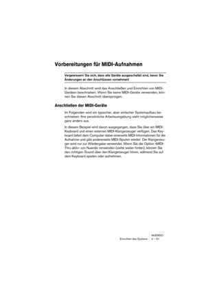 Page 51NUENDO
Einrichten des Systems 4 – 51
Vorbereitungen für MIDI-Aufnahmen
Vergewissern Sie sich, dass alle Geräte ausgeschaltet sind, bevor Sie 
Änderungen an den Anschlüssen vornehmen!
In diesem Abschnitt wird das Anschließen und Einrichten von MIDI-
Geräten beschrieben. Wenn Sie keine MIDI-Geräte verwenden, kön-
nen Sie diesen Abschnitt überspringen.
Anschließen der MIDI-Geräte
Im Folgenden wird ein typischer, aber einfacher Systemaufbau be-
schrieben. Ihre persönliche Arbeitsumgebung sieht möglicherweise...