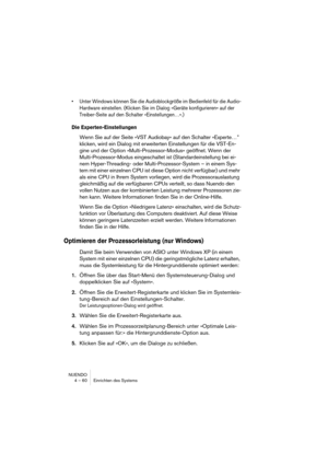 Page 60NUENDO
4 – 60 Einrichten des Systems
•Unter Windows können Sie die Audioblockgröße im Bedienfeld für die Audio-
Hardware einstellen. (Klicken Sie im Dialog »Geräte konfigurieren« auf der 
Treiber-Seite auf den Schalter »Einstellungen…«.)
Die Experten-Einstellungen
Wenn Sie auf der Seite »VST Audiobay« auf den Schalter »Experte…” 
klicken, wird ein Dialog mit erweiterten Einstellungen für die VST-En-
gine und der Option »Multi-Prozessor-Modus« geöffnet. Wenn der 
Multi-Prozessor-Modus eingeschaltet ist...