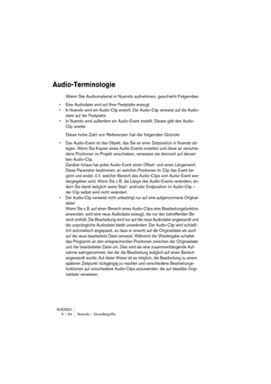 Page 64NUENDO
5 – 64 Nuendo – Grundbegriffe
Audio-Terminologie
Wenn Sie Audiomaterial in Nuendo aufnehmen, geschieht Folgendes:
•Eine Audiodatei wird auf Ihrer Festplatte erzeugt.
•In Nuendo wird ein Audio-Clip erstellt. Der Audio-Clip verweist auf die Audio-
datei auf der Festplatte.
•In Nuendo wird außerdem ein Audio-Event erstellt. Dieses gibt den Audio-
Clip wieder.
Diese hohe Zahl von Referenzen hat die folgenden Gründe:
•Das Audio-Event ist das Objekt, das Sie an einer Zeitposition in Nuendo ab-
legen....