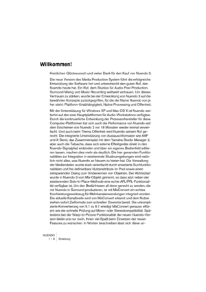 Page 8 
NUENDO
1 – 8 Einleitung 
Willkommen!
 
Herzlichen Glückwunsch und vielen Dank für den Kauf von Nuendo 3.
Die neue Version des Media Production System führt die erfolgreiche 
Entwicklung der Software fort und unterstreicht den guten Ruf, den 
Nuendo heute hat. Ein Ruf, dem Studios für Audio Post Production, 
Surround Mixing und Music Recording weltweit vertrauen. Um dieses 
Vertrauen zu stärken, wurde bei der Entwicklung von Nuendo 3 auf die 
bewährten Konzepte zurückgegriffen, für die der Name Nuendo...