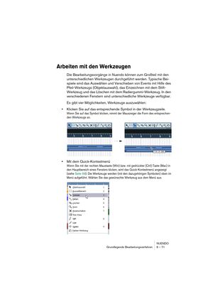 Page 71NUENDO
Grundlegende Bearbeitungsverfahren 6 – 71
Arbeiten mit den Werkzeugen
Die Bearbeitungsvorgänge in Nuendo können zum Großteil mit den 
unterschiedlichen Werkzeugen durchgeführt werden. Typische Bei-
spiele sind das Auswählen und Verschieben von Events mit Hilfe des 
Pfeil-Werkzeugs (Objektauswahl), das Einzeichnen mit dem Stift-
Werkzeug und das Löschen mit dem Radiergummi-Werkzeug. In den 
verschiedenen Fenstern sind unterschiedliche Werkzeuge verfügbar.
Es gibt vier Möglichkeiten, Werkzeuge...