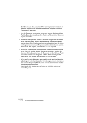 Page 74NUENDO
6 – 74 Grundlegende Bearbeitungsverfahren
Sie können auch den gesamten Wert (alle Segmente) verändern, in-
dem Sie doppelklicken und einen neuen Wert eingeben. Dabei ist 
Folgendes zu beachten:
•Um die Segmente voneinander zu trennen, können Sie Leerzeichen, 
Punkte, Doppelpunkte oder andere Tasten, auf denen keine Nummern 
liegen, verwenden.
•Wenn als Anzeigeformat »Takte+Zählzeiten« ausgewählt ist und Sie 
einen Wert eingeben, der aus weniger als vier Segmenten besteht, 
werden die größten...