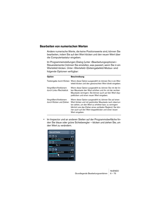 Page 75NUENDO
Grundlegende Bearbeitungsverfahren 6 – 75
Bearbeiten von numerischen Werten
Andere numerische Werte, die keine Positionswerte sind, können Sie 
bearbeiten, indem Sie auf den Wert klicken und den neuen Wert über 
die Computertastatur eingeben.
Im Programmeinstellungen-Dialog (unter »Bearbeitungsoptionen–
Steuerelemente«) können Sie einstellen, was passiert, wenn Sie in ein 
Wertefeld klicken. Unter »Wertefeld-/Zeiteingabefeld-Modus« sind 
folgende Optionen verfügbar:
•Im Inspector und an anderen...