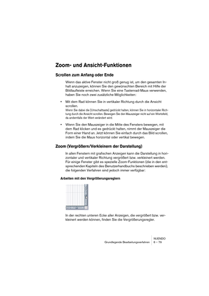 Page 79NUENDO
Grundlegende Bearbeitungsverfahren 6 – 79
Zoom- und Ansicht-Funktionen
Scrollen zum Anfang oder Ende
Wenn das aktive Fenster nicht groß genug ist, um den gesamten In-
halt anzuzeigen, können Sie den gewünschten Bereich mit Hilfe der 
Bildlaufleiste erreichen. Wenn Sie eine Tastenrad-Maus verwenden, 
haben Sie noch zwei zusätzliche Möglichkeiten:
•Mit dem Rad können Sie in vertikaler Richtung durch die Ansicht 
scrollen.
Wenn Sie dabei die [Umschalttaste] gedrückt halten, können Sie in horizontaler...