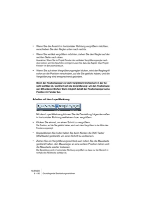 Page 80NUENDO
6 – 80 Grundlegende Bearbeitungsverfahren
•Wenn Sie die Ansicht in horizontaler Richtung vergrößern möchten, 
verschieben Sie den Regler unten nach rechts.
•Wenn Sie vertikal vergrößern möchten, ziehen Sie den Regler auf der 
rechten Seite nach oben.
Ausnahme: Wenn Sie im Projekt-Fenster den vertikalen Vergrößerungsregler nach 
oben ziehen, wird die Spurhöhe verringert. Lesen Sie dazu das Kapitel »Das Projekt-
Fenster« im Benutzerhandbuch.
•Wenn Sie auf einen Vergrößerungsregler klicken, wird der...