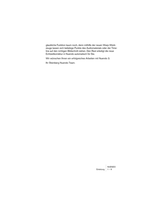 Page 9 
NUENDO
Einleitung 1 – 9 
glaubliche Funktion kaum noch, denn mithilfe der neuen Warp-Werk-
zeuge lassen sich beliebige Punkte des Audiomaterials oder der Time-
line auf den richtigen Bildschnitt ziehen. Den Rest erledigt die neue 
Echtzeitkorrektur in Nuendo automatisch für Sie.
Wir wünschen Ihnen ein erfolgreiches Arbeiten mit Nuendo 3.
Ihr Steinberg Nuendo Team. 