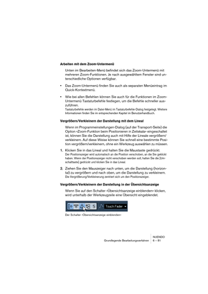 Page 81NUENDO
Grundlegende Bearbeitungsverfahren 6 – 81
Arbeiten mit dem Zoom-Untermenü
Unten im Bearbeiten-Menü befindet sich das Zoom-Untermenü mit 
mehreren Zoom-Funktionen. Je nach ausgewähltem Fenster sind un-
terschiedliche Optionen verfügbar.
•Das Zoom-Untermenü finden Sie auch als separaten Menüeintrag im 
Quick-Kontextmenü.
•Wie bei allen Befehlen können Sie auch für die Funktionen im Zoom-
Untermenü Tastaturbefehle festlegen, um die Befehle schneller aus-
zuführen.
Tastaturbefehle werden im Datei-Menü...