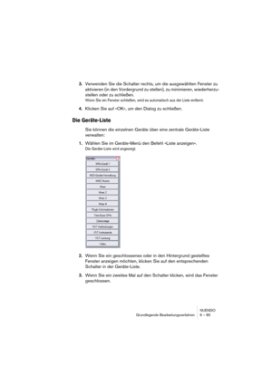 Page 85NUENDO
Grundlegende Bearbeitungsverfahren 6 – 85
3.Verwenden Sie die Schalter rechts, um die ausgewählten Fenster zu 
aktivieren (in den Vordergrund zu stellen), zu minimieren, wiederherzu-
stellen oder zu schließen.
Wenn Sie ein Fenster schließen, wird es automatisch aus der Liste entfernt.
4.Klicken Sie auf »OK«, um den Dialog zu schließen.
Die Geräte-Liste
Sie können die einzelnen Geräte über eine zentrale Geräte-Liste 
verwalten:
1.Wählen Sie im Geräte-Menü den Befehl »Liste anzeigen«.
Die...