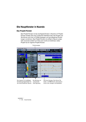 Page 90NUENDO
7 – 90 Erste Schritte
Die Hauptfenster in Nuendo
Das Projekt-Fenster
Das Projekt-Fenster ist das wichtigste Fenster in Nuendo. Im Projekt-
Fenster erhalten Sie einen grafischen Überblick über das Projekt und 
Sie können sich hier im Projekt bewegen und grundlegende Einstel-
lungen vornehmen. Das Projekt-Fenster ist vertikal in Spuren aufge-
teilt, horizontal verläuft von links nach rechts ein Zeitlineal. Jedes 
Projekt hat ein eigenes Projekt-Fenster.
Die Spurliste mit 
unterschiedli-
chen...