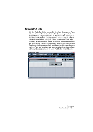 Page 93NUENDO
Erste Schritte 7 – 93
Der Audio-Part-Editor
Mit dem Audio-Part-Editor können Sie die Inhalte der einzelnen Parts, 
d. h. die einzelnen Events, bearbeiten. Die Bearbeitungsmethoden in 
diesem Fenster entsprechen denen im Projekt-Fenster, allerdings ste-
hen Ihnen im Audio-Part-Editor zusätzliche Funktionen zum Anhören 
des Audiomaterials zur Verfügung (Solo-, Wiedergabe- und Loop-
Schalter). Außerdem haben Sie die Möglichkeit, verschiedene Events 
auf verschiedene Ebenen zu verschieben, wodurch das...