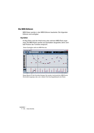 Page 94NUENDO
7 – 94 Erste Schritte
Die MIDI-Editoren
MIDI-Daten werden in den MIDI-Editoren bearbeitet. Die folgenden 
Editoren sind verfügbar:
Key-Editor
Im Key-Editor wird der Inhalt eines oder mehrerer MIDI-Parts ange-
zeigt. Die MIDI-Noten werden als Querbalken dargestellt, deren verti-
kale Position der Tonhöhe entspricht.
Dieser Querbalken stellt eine MIDI-Note dar.
Dieser Bereich ist die Controller-Anzeige. Hier werden »kontinuierliche« MIDI-Events 
(Controller) angezeigt, oder, wie in diesem Fall,...