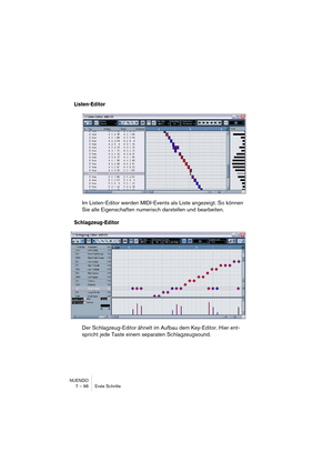 Page 96NUENDO
7 – 96 Erste Schritte
Listen-Editor
Im Listen-Editor werden MIDI-Events als Liste angezeigt. So können 
Sie alle Eigenschaften numerisch darstellen und bearbeiten.
Schlagzeug-Editor
Der Schlagzeug-Editor ähnelt im Aufbau dem Key-Editor. Hier ent-
spricht jede Taste einem separaten Schlagzeugsound.    