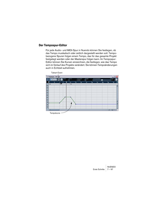 Page 97NUENDO
Erste Schritte 7 – 97
Der Tempospur-Editor
Für jede Audio- und MIDI-Spur in Nuendo können Sie festlegen, ob 
das Tempo musikalisch oder zeitlich dargestellt werden soll. Tempo-
bezogene Spuren folgen einem Tempo, das für das gesamte Projekt 
festgelegt werden oder der Masterspur folgen kann. Im Tempospur-
Editor können Sie Kurven einzeichnen, die festlegen, wie das Tempo 
sich im Verlauf des Projekts verändert. Sie können Tempoänderungen 
auch in Echtzeit aufnehmen.
Taktart-Event
Tempokurve  