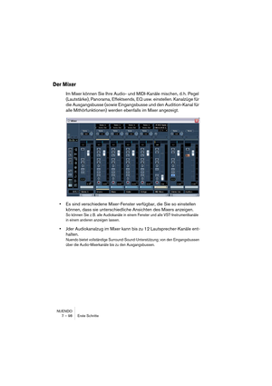 Page 98NUENDO
7 – 98 Erste Schritte
Der Mixer
Im Mixer können Sie Ihre Audio- und MIDI-Kanäle mischen, d. h. Pegel 
(Lautstärke), Panorama, Effektsends, EQ usw. einstellen. Kanalzüge für 
die Ausgangsbusse (sowie Eingangsbusse und den Audition-Kanal für 
alle Mithörfunktionen) werden ebenfalls im Mixer angezeigt.
•Es sind verschiedene Mixer-Fenster verfügbar, die Sie so einstellen 
können, dass sie unterschiedliche Ansichten des Mixers anzeigen.
So können Sie z. B. alle Audiokanäle in einem Fenster und alle...