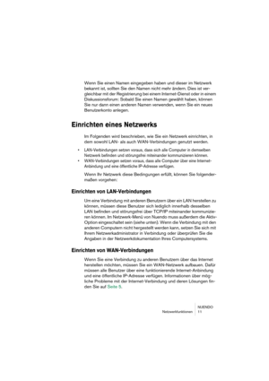 Page 11 
NUENDO
Netzwerkfunktionen 11 
Wenn Sie einen Namen eingegeben haben und dieser im Netzwerk 
bekannt ist, sollten Sie den Namen nicht mehr ändern. Dies ist ver-
gleichbar mit der Registrierung bei einem Internet-Dienst oder in einem 
Diskussionsforum: Sobald Sie einen Namen gewählt haben, können 
Sie nur dann einen anderen Namen verwenden, wenn Sie ein neues 
Benutzerkonto anlegen. 
Einrichten eines Netzwerks
 
Im Folgenden wird beschrieben, wie Sie ein Netzwerk einrichten, in 
dem sowohl LAN- als auch...