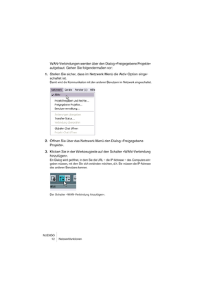 Page 12 
NUENDO
12 Netzwerkfunktionen 
WAN-Verbindungen werden über den Dialog »Freigegebene Projekte« 
aufgebaut. Gehen Sie folgendermaßen vor: 
1. 
Stellen Sie sicher, dass im Netzwerk-Menü die Aktiv-Option einge-
schaltet ist. 
Damit wird die Kommunikation mit den anderen Benutzern im Netzwerk eingeschaltet.
 
2. 
Öffnen Sie über das Netzwerk-Menü den Dialog »Freigegebene 
Projekte«. 
3. 
Klicken Sie in der Werkzeugzeile auf den Schalter »WAN-Verbindung 
hinzufügen«. 
Ein Dialog wird geöffnet, in dem Sie die...