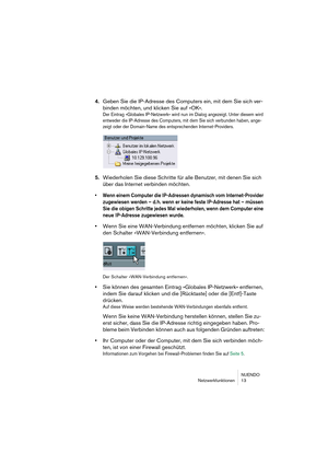 Page 13 
NUENDO
Netzwerkfunktionen 13 
4. 
Geben Sie die IP-Adresse des Computers ein, mit dem Sie sich ver-
binden möchten, und klicken Sie auf »OK«. 
Der Eintrag »Globales IP-Netzwerk« wird nun im Dialog angezeigt. Unter diesem wird 
entweder die IP-Adresse des Computers, mit dem Sie sich verbunden haben, ange-
zeigt oder der Domain-Name des entsprechenden Internet-Providers.
 
5. 
Wiederholen Sie diese Schritte für alle Benutzer, mit denen Sie sich 
über das Internet verbinden möchten. 
•Wenn einem Computer...