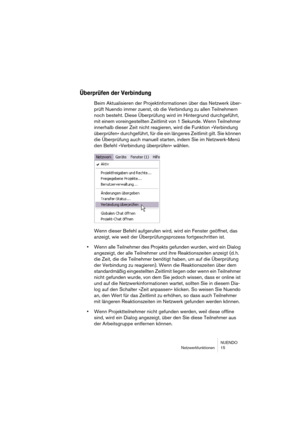 Page 15 
NUENDO
Netzwerkfunktionen 15 
Überprüfen der Verbindung
 
Beim Aktualisieren der Projektinformationen über das Netzwerk über-
prüft Nuendo immer zuerst, ob die Verbindung zu allen Teilnehmern 
noch besteht. Diese Überprüfung wird im Hintergrund durchgeführt, 
mit einem voreingestellten Zeitlimit von 1 Sekunde. Wenn Teilnehmer 
innerhalb dieser Zeit nicht reagieren, wird die Funktion »Verbindung 
überprüfen« durchgeführt, für die ein längeres Zeitlimit gilt. Sie können 
die Überprüfung auch manuell...